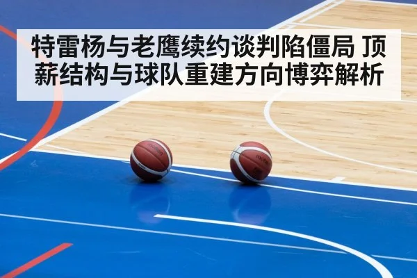 特雷杨与老鹰续约谈判陷僵局 顶薪结构与球队重建方向博弈解析