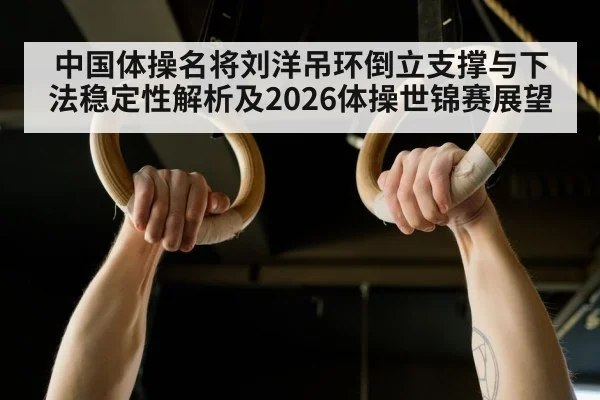中国体操名将刘洋吊环倒立支撑与下法稳定性解析及2026体操世锦赛展望