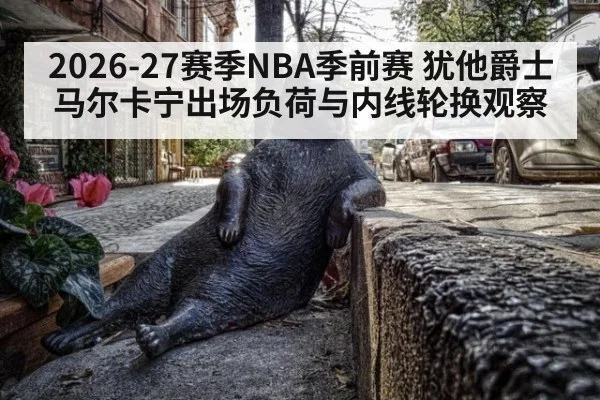 2026-27赛季NBA季前赛 犹他爵士马尔卡宁出场负荷与内线轮换观察